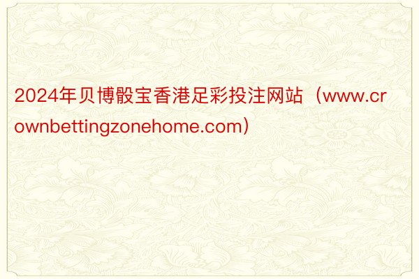 2024年贝博骰宝香港足彩投注网站（www.crownbettingzonehome.com）