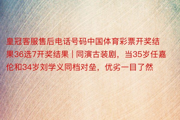 皇冠客服售后电话号码中国体育彩票开奖结果36选7开奖结果 | 同演古装剧，当35岁任嘉伦和34岁刘学义同档对垒，优劣一目了然