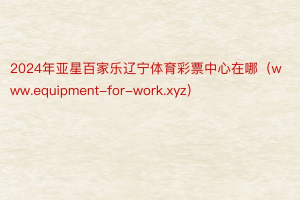 2024年亚星百家乐辽宁体育彩票中心在哪（www.equipment-for-work.xyz）