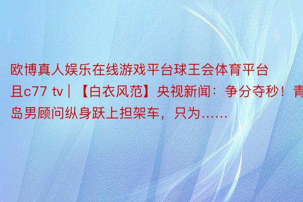 欧博真人娱乐在线游戏平台球王会体育平台且c77 tv | 【白衣风范】央视新闻：争分夺秒！青岛男顾问纵身跃上担架车，只为……