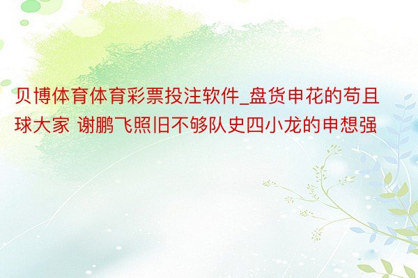 贝博体育体育彩票投注软件_盘货申花的苟且球大家 谢鹏飞照旧不够队史四小龙的申想强