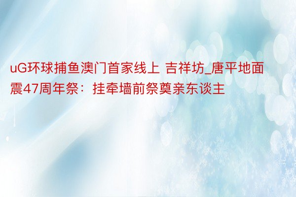 uG环球捕鱼澳门首家线上 吉祥坊_唐平地面震47周年祭：挂牵墙前祭奠亲东谈主