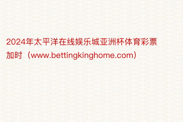 2024年太平洋在线娱乐城亚洲杯体育彩票 加时（www.bettingkinghome.com）