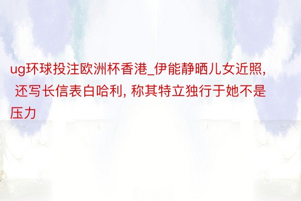 ug环球投注欧洲杯香港_伊能静晒儿女近照, 还写长信表白哈利, 称其特立独行于她不是压力