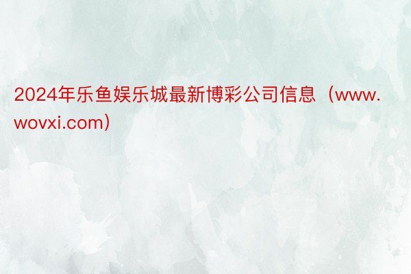 2024年乐鱼娱乐城最新博彩公司信息（www.wovxi.com）