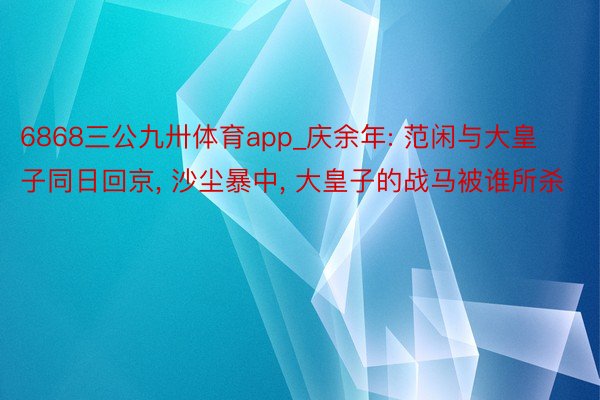 6868三公九卅体育app_庆余年: 范闲与大皇子同日回京, 沙尘暴中, 大皇子的战马被谁所杀