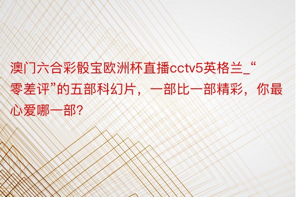 澳门六合彩骰宝欧洲杯直播cctv5英格兰_“零差评”的五部科幻片，一部比一部精彩，你最心爱哪一部？