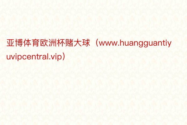 亚博体育欧洲杯赌大球（www.huangguantiyuvipcentral.vip）