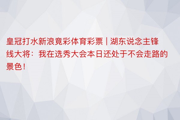 皇冠打水新浪竟彩体育彩票 | 湖东说念主锋线大将：我在选秀大会本日还处于不会走路的景色！