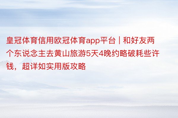 皇冠体育信用欧冠体育app平台 | 和好友两个东说念主去黄山旅游5天4晚约略破耗些许钱，超详如实用版攻略