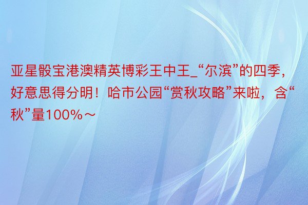 亚星骰宝港澳精英博彩王中王_“尔滨”的四季，好意思得分明！哈市公园“赏秋攻略”来啦，含“秋”量100%～