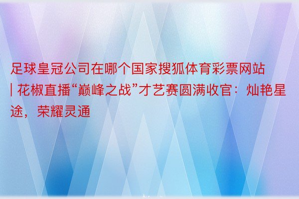 足球皇冠公司在哪个国家搜狐体育彩票网站 | 花椒直播“巅峰之战”才艺赛圆满收官：灿艳星途，荣耀灵通