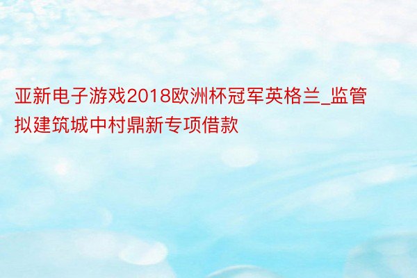 亚新电子游戏2018欧洲杯冠军英格兰_监管拟建筑城中村鼎新专项借款