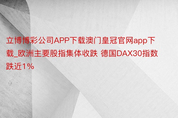 立博博彩公司APP下载澳门皇冠官网app下载_欧洲主要股指集体收跌 德国DAX30指数跌近1%