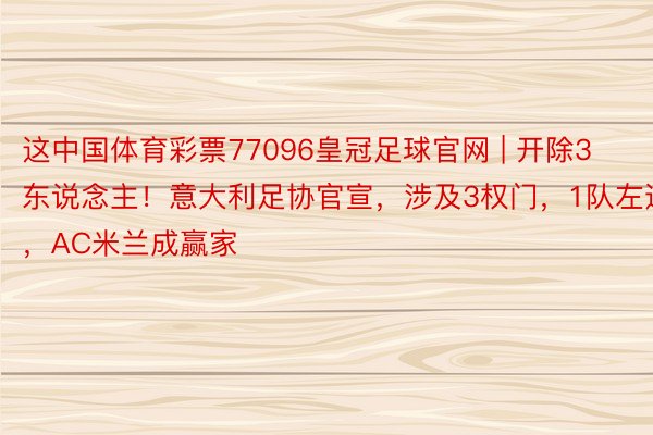 这中国体育彩票77096皇冠足球官网 | 开除3东说念主!意大利足协官宣,涉及3权门,1队左迁,AC米兰成赢家